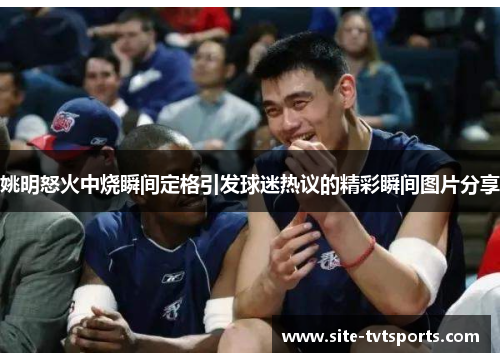 姚明怒火中烧瞬间定格引发球迷热议的精彩瞬间图片分享