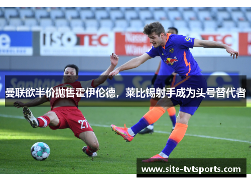 曼联欲半价抛售霍伊伦德，莱比锡射手成为头号替代者